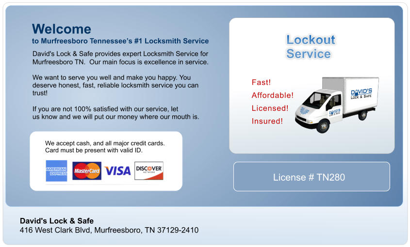 David's Lock & Safe 416 West Clark Blvd, Murfreesboro, TN 37129-2410 David's Lock & Safe provides expert Locksmith Service for  Murfreesboro TN. Our main focus is excellence in service.  We want to serve you well and make you happy. You  deserve honest, fast, reliable locksmith service you can  trust!  If you are not 100% satisfied with our service, let us know and we will put our money where our mouth is. Welcome  to Murfreesboro Tennessees #1 Locksmith Service Lockout Service Fast!  Affordable!  Licensed!  Insured!