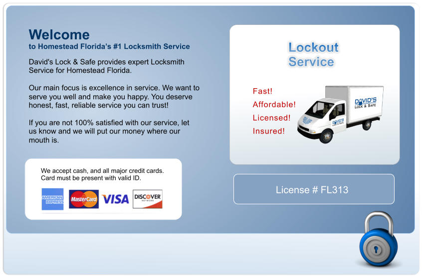 Welcome David's Lock & Safe provides expert Locksmith  Service for Homestead Florida.  Our main focus is excellence in service. We want to  serve you well and make you happy. You deserve  honest, fast, reliable service you can trust!  If you are not 100% satisfied with our service, let us know and we will put our money where our mouth is. to Homestead Floridas #1 Locksmith Service Lockout Service Fast!  Affordable!  Licensed!  Insured!